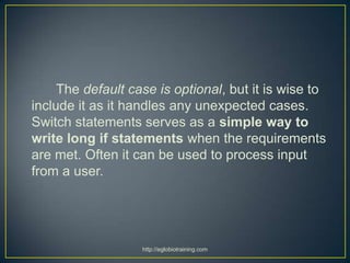 The default case is optional, but it is wise to
include it as it handles any unexpected cases.
Switch statements serves as a simple way to
write long if statements when the requirements
are met. Often it can be used to process input
from a user.




                   http://eglobiotraining.com
 