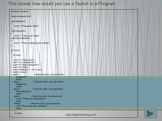 This shows how would you use a Switch in a Program
 #include <iostream>

 using namespace std;

 void playgame()
 {
     cout << "Play game called";
 }
 void loadgame()
 }
     cout << "Load game called";
 void playmultiplayer()
 {
     cout << "Play multiplayer game called";
 }

 int main()
 {
    int input;

     cout<<"1. Play gamen";
     cout<<"2. Load gamen";
     cout<<"3. Play multiplayern";
     cout<<"4. Exitn";
     cout<<"Selection: "; cin>> input;
     switch ( input ) {
     case 1:                    // Note the colon, not a semicolon
         playgame();
         break;
     case 2:                   // Note the colon, not a semicolon
         loadgame();
         break;
     case 3:                  // Note the colon, not a semicolon
         playmultiplayer();
         break;
     case 4:                // Note the colon, not a semicolon
         cout<<"Thank you for playing!n";
         break;
      default:           // Note the colon, not a semicolon
         cout<<"Error, bad input, quittingn";
         break;
       }
       cin.get();
 }                                                                   http://eglobiotraining.com
 