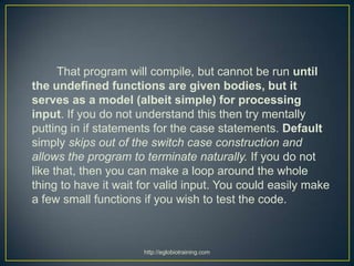 That program will compile, but cannot be run until
the undefined functions are given bodies, but it
serves as a model (albeit simple) for processing
input. If you do not understand this then try mentally
putting in if statements for the case statements. Default
simply skips out of the switch case construction and
allows the program to terminate naturally. If you do not
like that, then you can make a loop around the whole
thing to have it wait for valid input. You could easily make
a few small functions if you wish to test the code.



                      http://eglobiotraining.com
 