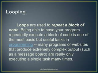 Loops are used to repeat a block of
code. Being able to have your program
repeatedly execute a block of code is one of
the most basic but useful tasks in
programming -- many programs or websites
that produce extremely complex output (such
as a message board) are really only
executing a single task many times.

                http://eglobiotraining.com
 