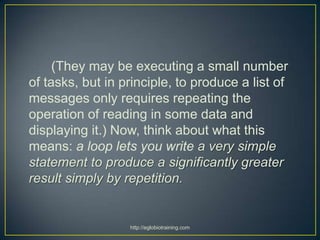 (They may be executing a small number
of tasks, but in principle, to produce a list of
messages only requires repeating the
operation of reading in some data and
displaying it.) Now, think about what this
means: a loop lets you write a very simple
statement to produce a significantly greater
result simply by repetition.


                  http://eglobiotraining.com
 