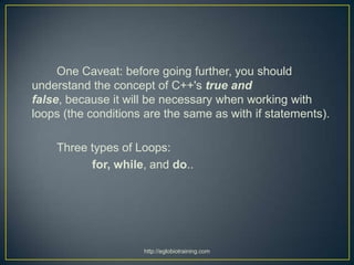 One Caveat: before going further, you should
understand the concept of C++'s true and
false, because it will be necessary when working with
loops (the conditions are the same as with if statements).

    Three types of Loops:
          for, while, and do..




                     http://eglobiotraining.com
 