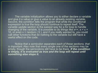 The variable initialization allows you to either declare a variable
and give it a value or give a value to an already existing variable.
Second, the condition tells the program that while the conditional
expression is true the loop should continue to repeat itself. The
variable update section is the easiest way for a for loop to handle
changing of the variable. It is possible to do things like x++, x = x +
10, or even x = random ( 5 ), and if you really wanted to, you could
call other functions that do nothing to the variable but still have a
useful effect on the code.

      Notice that a semicolon separates each of these sections, that
is important. Also note that every single one of the sections may be
empty, though the semicolons still have to be there. If the condition
is empty, it is evaluated as true and the loop will repeat until
something else stops it.




                            http://eglobiotraining.com
 