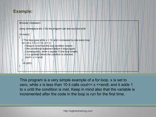 Example:

  #include <iostream>

  using namespace std; // So the program can see cout and endl

  int main()
  {
     // The loop goes while x < 10, and x increases by one every loop
     for ( int x = 0; x < 10; x++ ) {
        // Keep in mind that the loop condition checks
        // the conditional statement before it loops again.
        // consequently, when x equals 10 the loop breaks.
        // x is updated before the condition is checked.
         cout<< x <<endl;
     }
      cin.get();
  }




  This program is a very simple example of a for loop. x is set to
  zero, while x is less than 10 it calls cout<< x <<endl; and it adds 1
  to x until the condition is met. Keep in mind also that the variable is
  incremented after the code in the loop is run for the first time.



                                            http://eglobiotraining.com
 