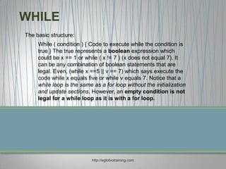 WHILE
The basic structure:
     While ( condition ) { Code to execute while the condition is
     true } The true represents a boolean expression which
     could be x == 1 or while ( x != 7 ) (x does not equal 7). It
     can be any combination of boolean statements that are
     legal. Even, (while x ==5 || v == 7) which says execute the
     code while x equals five or while v equals 7. Notice that a
     while loop is the same as a for loop without the initialization
     and update sections. However, an empty condition is not
     legal for a while loop as it is with a for loop.




                            http://eglobiotraining.com
 