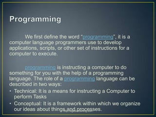We first define the word “programming”, it is a
computer language programmers use to develop
applications, scripts, or other set of instructions for a
computer to execute.

       programming is instructing a computer to do
something for you with the help of a programming
language. The role of a programming language can be
described in two ways:
• Technical: It is a means for instructing a Computer to
  perform Tasks
• Conceptual: It is a framework within which we organize
  our ideas about things and processes.
                         http://eglobiotraining.com
 