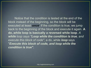 Notice that the condition is tested at the end of the
block instead of the beginning, so the block will be
executed at least once. If the condition is true, we jump
back to the beginning of the block and execute it again. A
do..while loop is basically a reversed while loop. A
while loop says "Loop while the condition is true, and
execute this block of code", a do..while loop says
"Execute this block of code, and loop while the
condition is true".




                     http://eglobiotraining.com
 