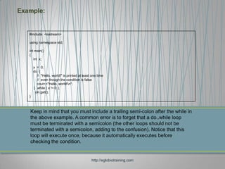 Example:


   #include <iostream>

   using namespace std;

   int main()
   {
      int x;

       x = 0;
       do {
          // "Hello, world!" is printed at least one time
          // even though the condition is false
          cout<<"Hello, world!n";
        } while ( x != 0 );
         cin.get();
   }



   Keep in mind that you must include a trailing semi-colon after the while in
   the above example. A common error is to forget that a do..while loop
   must be terminated with a semicolon (the other loops should not be
   terminated with a semicolon, adding to the confusion). Notice that this
   loop will execute once, because it automatically executes before
   checking the condition.


                                                http://eglobiotraining.com
 