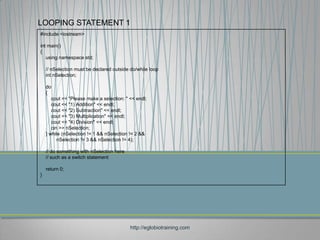 LOOPING STATEMENT 1
#include <iostream>

int main()
{
   using namespace std;

    // nSelection must be declared outside do/while loop
    int nSelection;

    do
    {
       cout << "Please make a selection: " << endl;
       cout << "1) Addition" << endl;
       cout << "2) Subtraction" << endl;
       cout << "3) Multiplication" << endl;
       cout << "4) Division" << endl;
       cin >> nSelection;
    } while (nSelection != 1 && nSelection != 2 &&
          nSelection != 3 && nSelection != 4);

    // do something with nSelection here
    // such as a switch statement

    return 0;
}




                                           http://eglobiotraining.com
 