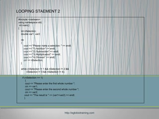 LOOPING STAEMENT 2
#include <iostream>
using namespace std;
 int main()
{
   int nSelection;
   double var1, var2;

  do
  {
    cout << "Please make a selection: " << endl;
    cout << "1) Addition" << endl;
    cout << "2) Subtraction" << endl;
    cout << "3) Multiplication" << endl;
    cout << "4) Division" << endl;
    cin >> nSelection;
  }

  while (nSelection != 1 && nSelection != 2 &&
       nSelection != 3 && nSelection != 4);

   if (nSelection == 1)
       {
       cout << "Please enter the first whole number ";
       cin >> var1;
       cout << "Please enter the second whole number ";
       cin >> var2;
      cout << "The result is " << (var1+var2) << endl;
      }




                                          http://eglobiotraining.com
 