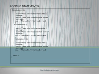 LOOPING STATEMENT 3
 if (nSelection == 2)
       {
         cout << "Please enter the first whole number ";
         cin >> var1;
         cout << "Please enter the second whole number ";
         cin >> var2;
        cout << "The result is " << (var1-var2) << endl;
        }
     if (nSelection == 3)
         {
         cout << "Please enter the first whole number ";
         cin >> var1;
         cout << "Please enter the second whole number ";
         cin >> var2;
        cout << "The result is " << (var1*var2) << endl;
        }
       if (nSelection == 4)
         {
         cout << "Please enter the first whole number ";
         cin >> var1;
         cout << "Please enter the second whole number ";
         cin >> var2;
        cout << "The result is " << (var1/var2) << endl;
         }

     return 0;
 }




                                           http://eglobiotraining.com
 