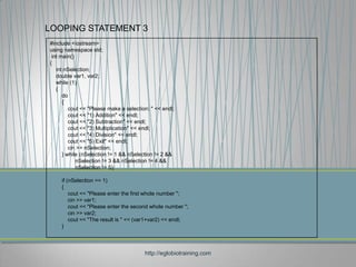 LOOPING STATEMENT 3
#include <iostream>
using namespace std;
 int main()
{
   int nSelection;
   double var1, var2;
   while (1)
   {
      do
      {
         cout << "Please make a selection: " << endl;
         cout << "1) Addition" << endl;
         cout << "2) Subtraction" << endl;
         cout << "3) Multiplication" << endl;
         cout << "4) Division" << endl;
         cout << "5) Exit" << endl;
         cin >> nSelection;
      } while (nSelection != 1 && nSelection != 2 &&
            nSelection != 3 && nSelection != 4 &&
            nSelection != 5);

     if (nSelection == 1)
     {
         cout << "Please enter the first whole number ";
         cin >> var1;
         cout << "Please enter the second whole number ";
         cin >> var2;
         cout << "The result is " << (var1+var2) << endl;
     }



                                        http://eglobiotraining.com
 