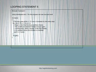 LOOPING STATEMENT 5
#include <iostream>

using namespace std; // So the program can see cout and endl

int main()
{
  // The loop goes while x < 10, and x increases by one every loop
  for ( int x = 0; x < 10; x++ ) {
    // Keep in mind that the loop condition checks
    // the conditional statement before it loops again.
    // consequently, when x equals 10 the loop breaks.
    // x is updated before the condition is checked.
    cout<< x <<endl;
  }
  cin.get();
}




                                          http://eglobiotraining.com
 