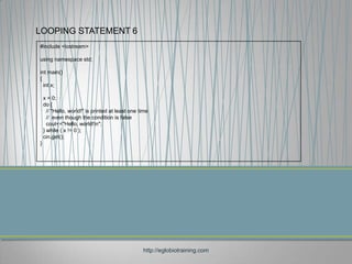LOOPING STATEMENT 6
#include <iostream>

using namespace std;

int main()
{
  int x;

    x = 0;
    do {
      // "Hello, world!" is printed at least one time
      // even though the condition is false
      cout<<"Hello, world!n";
    } while ( x != 0 );
    cin.get();
}




                                                  http://eglobiotraining.com
 