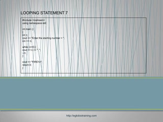 LOOPING STATEMENT 7
#include <iostream>
using namespace std;

int main ()
{
int n;
cout << "Enter the starting number > ";
cin >> n;

while (n>0) {
cout << n << ", ";
--n;
}

cout << "FIRE!n";
return 0;
}




                                          http://eglobiotraining.com
 