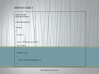 SWITCH CASE 1

SWITCH CASE
#include <iostream>


using namespace std;


int main ()

{

    int score;



    cout << "What was your score?";

    cin >> score;



    if (score <= 25)

    {

        cout << "nOuch, less than 25...!";

    }



                                         http://eglobiotraining.com
 