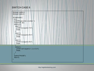 SWITCH CASE 6
#include <stdlib.h>
#include <stdio.h>

int main(void) {
  int n;
  printf("Please enter a number: ");
  scanf("%d", &n);
  switch (n) {
    case 1: {
       printf("n is equal to 1!n");
       break;
    }
    case 2: {
       printf("n is equal to 2!n");
       break;
    }
    case 3: {
       printf("n is equal to 3!n");
       break;
    }
    default: {
       printf("n isn't equal to 1, 2, or 3.n");
       break;
    }
  }
  system("PAUSE");
  return 0;
}




                                              http://eglobiotraining.com
 