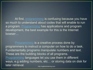 At first, programming is confusing because you have
so much to understand about codes that will enable to run
a program. Programming has applications and program
development, the best example for this is the Internet
bowser…

        Programming is a creative process done by
programmers to instruct a computer on how to do a task.
Fundamentally programs manipulate numbers and text.
These are the building blocks of all programs.
Programming languages let you use them in different
ways, e.g adding numbers, etc… or storing data on disk for
later retrieval.       http://eglobiotraining.com
 