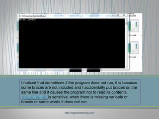 I noticed that sometimes if the program does not run, it is because
some braces are not included and I accidentally put braces on the
same line and it causes the program not to read its contents.
Programming is sensitive, when there is missing variable or
braces or some words it does not run.

                         http://eglobiotraining.com
 