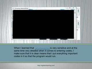 When I learned that programming is very sensitive and at the
same time very detailed when it comes to entering codes, I
make sure that it is clear means that I put everything important
codes in it so that the program would run.


                       http://eglobiotraining.com
 