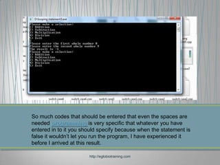 So much codes that should be entered that even the spaces are
needed programming is very specific that whatever you have
entered in to it you should specify because when the statement is
false it wouldn’t let you run the program, I have experienced it
before I arrived at this result.

                       http://eglobiotraining.com
 