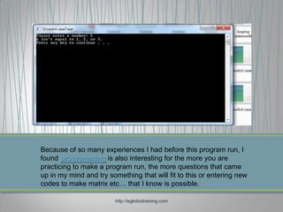 Because of so many experiences I had before this program run, I
found programming is also interesting for the more you are
practicing to make a program run, the more questions that came
up in my mind and try something that will fit to this or entering new
codes to make matrix etc… that I know is possible.

                        http://eglobiotraining.com
 