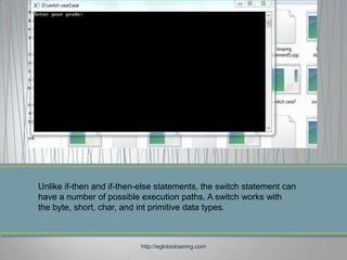Unlike if-then and if-then-else statements, the switch statement can
have a number of possible execution paths, A switch works with
the byte, short, char, and int primitive data types.



                           http://eglobiotraining.com
 