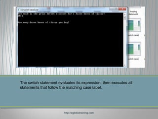 The switch statement evaluates its expression, then executes all
statements that follow the matching case label.




                         http://eglobiotraining.com
 