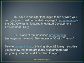 You have to consider languages to run or write your
own program, most demanded language in programming is
the DEV C++ (a full-featured Integrated Development
Environment (IDE)).

      C++ is one of the most used programming
languages in the world. Also known as "C with Classes".

New to programming or thinking about it? It might surprise
you to know that there are many programmers who
program just for fun and it can lead to a job.

                       http://eglobiotraining.com
 
