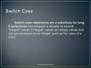 Switch case statements are a substitute for long
if statements that compare a variable to several
"integral" values ("integral" values are simply values that
can be expressed as an integer, such as the value of a
char).




                      http://eglobiotraining.com
 
