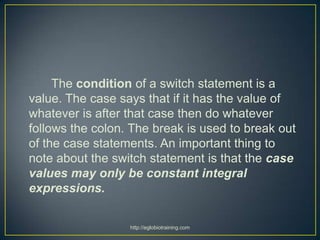 The condition of a switch statement is a
value. The case says that if it has the value of
whatever is after that case then do whatever
follows the colon. The break is used to break out
of the case statements. An important thing to
note about the switch statement is that the case
values may only be constant integral
expressions.

                  http://eglobiotraining.com
 