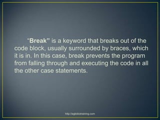 “Break” is a keyword that breaks out of the
code block, usually surrounded by braces, which
it is in. In this case, break prevents the program
from falling through and executing the code in all
the other case statements.




                  http://eglobiotraining.com
 