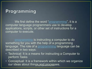 We first define the word “programming”, it is a
computer language programmers use to develop
applications, scripts, or oth...