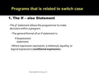 1. The If – else Statement

-The if statement allows the programmer to make
 decisions within a program.
 - The general format of an if statement is:
     If (expression)
       statement
 -Where expression represents a relational, equality, or
 logical expression ( conditional expression) .




                 http://eglobiotraining.com
 