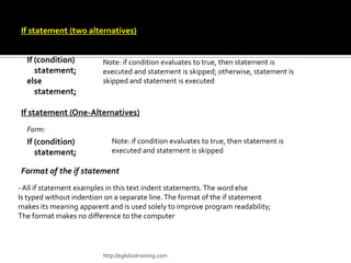If statement (two alternatives)
 Form:
  If (condition)         Note: if condition evaluates to true, then statement is
     statement;          executed and statement is skipped; otherwise, statement is
  else                   skipped and statement is executed
     statement;

If statement (One-Alternatives)
  Form:
  If (condition)            Note: if condition evaluates to true, then statement is
     statement;             executed and statement is skipped

Format of the if statement
- All if statement examples in this text indent statements. The word else
Is typed without indention on a separate line. The format of the if statement
makes its meaning apparent and is used solely to improve program readability;
The format makes no difference to the computer




                         http://eglobiotraining.com
 
