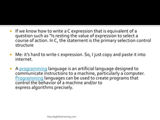    If we know how to write a C expression that is equivalent of a
    question such as “Is resting the value of expression to select a
    course of action. In C, the statement is the primary selection control
    structure
   Me: it’s hard to write c expression. So, I just copy and paste it into
    internet.
   A programming language is an artificial language designed to
    communicate instructions to a machine, particularly a computer.
    Programming languages can be used to create programs that
    control the behavior of a machine and/or to
    express algorithms precisely.




                     http://eglobiotraining.com
 