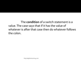 The condition of a switch statement is a
value. The case says that if it has the value of
whatever is after that case then do whatever follows
the colon.




           http://eglobiotraining.com
 