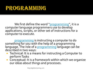We first define the word “programming”, it is a
computer language programmers use to develop
applications, scripts, or other set of instructions for a
computer to execute.
       programming is instructing a computer to do
something for you with the help of a programming
language. The role of a programming language can be
described in two ways:
  Technical: It is a means for instructing a Computer to
   perform Tasks
  Conceptual: It is a framework within which we organize
   our ideas about things and processes.
                 http://eglobiotraining.com
 