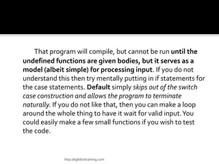 That program will compile, but cannot be run until the
undefined functions are given bodies, but it serves as a
model (albeit simple) for processing input. If you do not
understand this then try mentally putting in if statements for
the case statements. Default simply skips out of the switch
case construction and allows the program to terminate
naturally. If you do not like that, then you can make a loop
around the whole thing to have it wait for valid input. You
could easily make a few small functions if you wish to test
the code.


              http://eglobiotraining.com
 