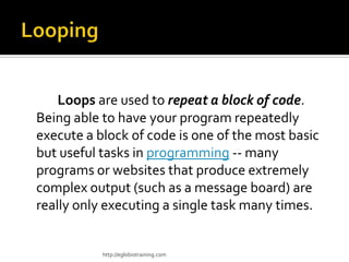 Loops are used to repeat a block of code.
Being able to have your program repeatedly
execute a block of code is one of the most basic
but useful tasks in programming -- many
programs or websites that produce extremely
complex output (such as a message board) are
really only executing a single task many times.


           http://eglobiotraining.com
 