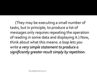(They may be executing a small number of
tasks, but in principle, to produce a list of
messages only requires repeating the operation
of reading in some data and displaying it.) Now,
think about what this means: a loop lets you
write a very simple statement to produce a
significantly greater result simply by repetition.



           http://eglobiotraining.com
 