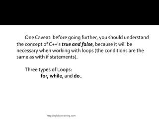 One Caveat: before going further, you should understand
the concept of C++'s true and false, because it will be
necessary when working with loops (the conditions are the
same as with if statements).

   Three types of Loops:
          for, while, and do..




             http://eglobiotraining.com
 