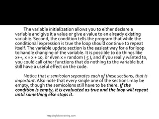 The variable initialization allows you to either declare a
variable and give it a value or give a value to an already existing
variable. Second, the condition tells the program that while the
conditional expression is true the loop should continue to repeat
itself. The variable update section is the easiest way for a for loop
to handle changing of the variable. It is possible to do things like
x++, x = x + 10, or even x = random ( 5 ), and if you really wanted to,
you could call other functions that do nothing to the variable but
still have a useful effect on the code.
    Notice that a semicolon separates each of these sections, that is
important. Also note that every single one of the sections may be
empty, though the semicolons still have to be there. If the
condition is empty, it is evaluated as true and the loop will repeat
until something else stops it.



                http://eglobiotraining.com
 