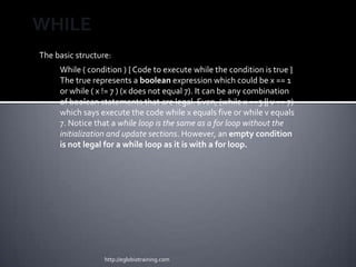 WHILE
The basic structure:
     While ( condition ) { Code to execute while the condition is true }
     The true represents a boolean expression which could be x == 1
     or while ( x != 7 ) (x does not equal 7). It can be any combination
     of boolean statements that are legal. Even, (while x ==5 || v == 7)
     which says execute the code while x equals five or while v equals
     7. Notice that a while loop is the same as a for loop without the
     initialization and update sections. However, an empty condition
     is not legal for a while loop as it is with a for loop.




                  http://eglobiotraining.com
 