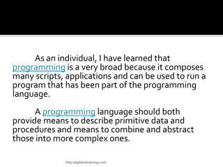 As an individual, I have learned that
programming is a very broad because it composes
many scripts, applications and can be used to run a
program that has been part of the programming
language.
      A programming language should both
provide means to describe primitive data and
procedures and means to combine and abstract
those into more complex ones.

             http://eglobiotraining.com
 