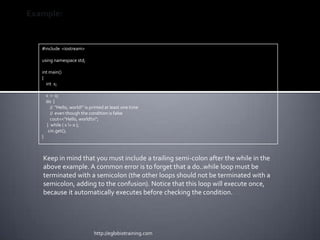 Example:


   #include <iostream>

   using namespace std;

   int main()
   {
     int x;

       x = 0;
       do {
         // "Hello, world!" is printed at least one time
         // even though the condition is false
         cout<<"Hello, world!n";
       } while ( x != 0 );
        cin.get();
   }



   Keep in mind that you must include a trailing semi-colon after the while in the
   above example. A common error is to forget that a do..while loop must be
   terminated with a semicolon (the other loops should not be terminated with a
   semicolon, adding to the confusion). Notice that this loop will execute once,
   because it automatically executes before checking the condition.




                                http://eglobiotraining.com
 