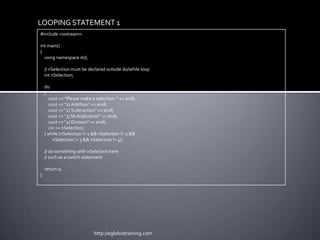 LOOPING STATEMENT 1
#include <iostream>

int main()
{
  using namespace std;

    // nSelection must be declared outside do/while loop
    int nSelection;

    do
    {
      cout << "Please make a selection: " << endl;
      cout << "1) Addition" << endl;
      cout << "2) Subtraction" << endl;
      cout << "3) Multiplication" << endl;
      cout << "4) Division" << endl;
      cin >> nSelection;
    } while (nSelection != 1 && nSelection != 2 &&
        nSelection != 3 && nSelection != 4);

    // do something with nSelection here
    // such as a switch statement

    return 0;
}




                             http://eglobiotraining.com
 