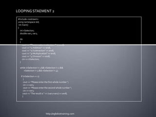 LOOPING STAEMENT 2
 #include <iostream>
 using namespace std;
  int main()
 {
    int nSelection;
    double var1, var2;

  do
  {
    cout << "Please make a selection: " << endl;
    cout << "1) Addition" << endl;
    cout << "2) Subtraction" << endl;
    cout << "3) Multiplication" << endl;
    cout << "4) Division" << endl;
    cin >> nSelection;
  }

  while (nSelection != 1 && nSelection != 2 &&
      nSelection != 3 && nSelection != 4);

   if (nSelection == 1)
      {
      cout << "Please enter the first whole number ";
      cin >> var1;
      cout << "Please enter the second whole number ";
      cin >> var2;
     cout << "The result is " << (var1+var2) << endl;
     }




                            http://eglobiotraining.com
 