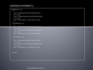 LOOPING STATEMENT 3
 if (nSelection == 2)
       {
         cout << "Please enter the first whole number ";
         cin >> var1;
         cout << "Please enter the second whole number ";
         cin >> var2;
        cout << "The result is " << (var1-var2) << endl;
        }
     if (nSelection == 3)
         {
         cout << "Please enter the first whole number ";
         cin >> var1;
         cout << "Please enter the second whole number ";
         cin >> var2;
        cout << "The result is " << (var1*var2) << endl;
        }
       if (nSelection == 4)
         {
         cout << "Please enter the first whole number ";
         cin >> var1;
         cout << "Please enter the second whole number ";
         cin >> var2;
        cout << "The result is " << (var1/var2) << endl;
         }

     return 0;
 }




                             http://eglobiotraining.com
 