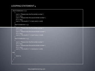LOOPING STATEMENT 4
 else if (nSelection == 2)
     {
        cout << "Please enter the first whole number ";
        cin >> var1;
        cout << "Please enter the second whole number ";
        cin >> var2;
        cout << "The result is " << (var1-var2) << endl;
     }
     else if (nSelection == 3)
     {
        cout << "Please enter the first whole number ";
        cin >> var1;
        cout << "Please enter the second whole number ";
        cin >> var2;
        cout << "The result is " << (var1*var2) << endl;
     }
     else if (nSelection == 4)
     {
        cout << "Please enter the first whole number ";
        cin >> var1;
        cout << "Please enter the second whole number ";
        cin >> var2;
        cout << "The result is " << (var1/var2) << endl;
     }
else
     {
        return 0;
     }
  }
}




                          http://eglobiotraining.com
 